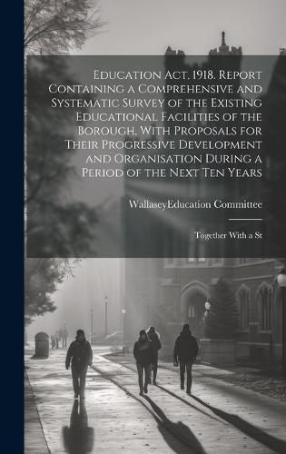 Cover image for Education act, 1918. Report Containing a Comprehensive and Systematic Survey of the Existing Educational Facilities of the Borough, With Proposals for Their Progressive Development and Organisation During a Period of the Next ten Years; Together With a St