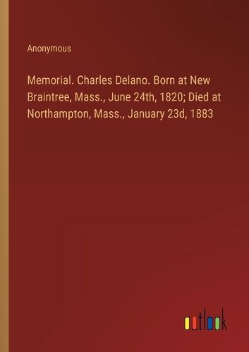 Memorial. Charles Delano. Born at New Braintree, Mass., June 24th, 1820; Died at Northampton, Mass., January 23d, 1883