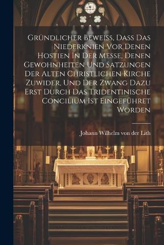 Cover image for Gruendlicher Beweiss, Dass Das Niederknien Vor Denen Hostien In Der Messe, Denen Gewohnheiten Und Satzungen Der Alten Christlichen Kirche Zuwider, Und Der Zwang Dazu Erst Durch Das Tridentinische Concilium Ist Eingefuehret Worden