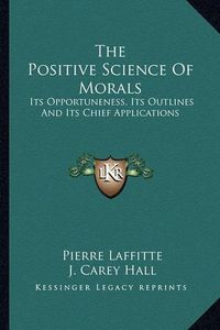 Cover image for The Positive Science of Morals: Its Opportuneness, Its Outlines and Its Chief Applications