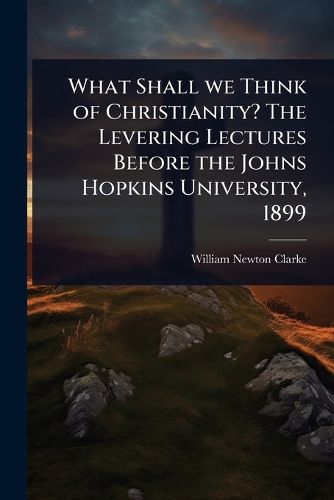 Cover image for What Shall we Think of Christianity? The Levering Lectures Before the Johns Hopkins University, 1899