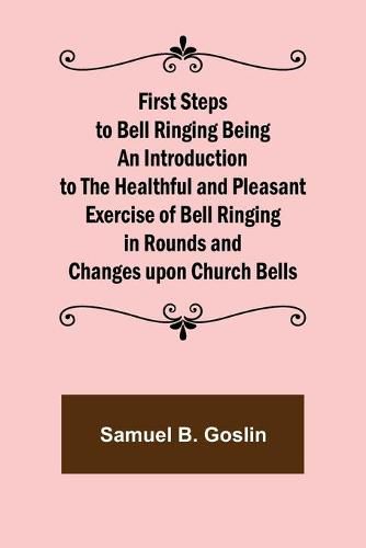 First Steps to Bell Ringing Being an Introduction to the Healthful and Pleasant Exercise of Bell Ringing in Rounds and Changes upon Church Bells