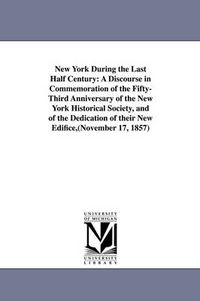 Cover image for New York During the Last Half Century: A Discourse in Commemoration of the Fifty-Third Anniversary of the New York Historical Society, and of the Dedication of their New Edifice, (November 17, 1857)