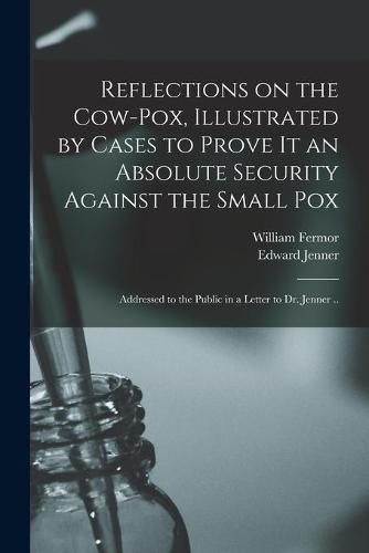 Cover image for Reflections on the Cow-pox, Illustrated by Cases to Prove It an Absolute Security Against the Small Pox; Addressed to the Public in a Letter to Dr. Jenner ..