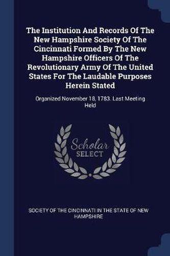 Cover image for The Institution and Records of the New Hampshire Society of the Cincinnati Formed by the New Hampshire Officers of the Revolutionary Army of the United States for the Laudable Purposes Herein Stated: Organized November 18, 1783. Last Meeting Held