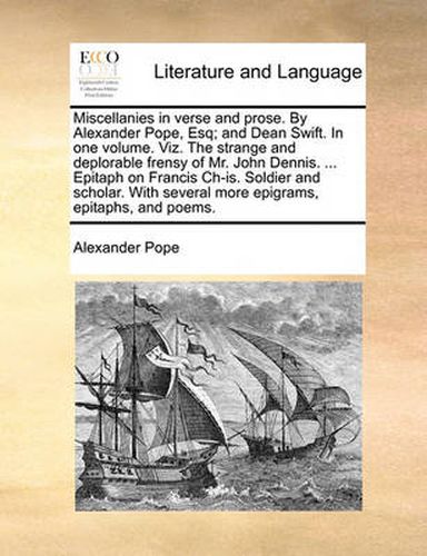 Cover image for Miscellanies in Verse and Prose. by Alexander Pope, Esq; And Dean Swift. in One Volume. Viz. the Strange and Deplorable Frensy of Mr. John Dennis. ... Epitaph on Francis Ch-Is. Soldier and Scholar. with Several More Epigrams, Epitaphs, and Poems.