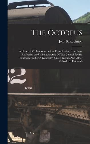 Cover image for The Octopus; A History Of The Construction, Conspiracies, Extortions, Robberies, And Villainous Acts Of The Central Pacific, Southern Pacific Of Kentucky, Union Pacific, And Other Subsidized Railroads