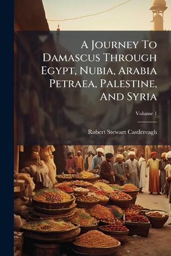 Cover image for A Journey to Damascus Through Egypt, Nubia, Arabia Petraea, Palestine, and Syria: By Viscount Castlereagh [D. I. Frederick William Robert Stewart Londonderry]. with Illustr. from Orig. Drawings. in 2 Vol, Volume 1