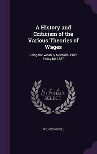 Cover image for A History and Criticism of the Various Theories of Wages: Being the Whately Memorial Prize Essay for 1887