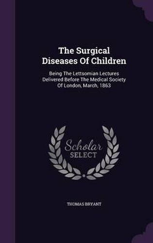 Cover image for The Surgical Diseases of Children: Being the Lettsomian Lectures Delivered Before the Medical Society of London, March, 1863