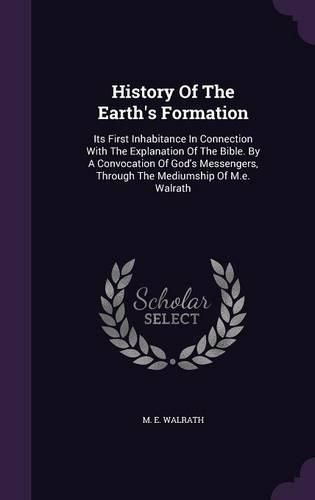 Cover image for History of the Earth's Formation: Its First Inhabitance in Connection with the Explanation of the Bible. by a Convocation of God's Messengers, Through the Mediumship of M.E. Walrath
