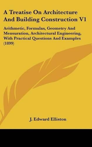 Cover image for A Treatise on Architecture and Building Construction V1: Arithmetic, Formulas, Geometry and Mensuration, Architectural Engineering, with Practical Questions and Examples (1899)