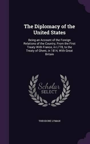 The Diplomacy of the United States: Being an Account of the Foreign Relations of the Country, from the First Treaty with France, in L778, to the Treaty of Ghent, in 1814, with Great Britain