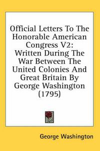 Cover image for Official Letters to the Honorable American Congress V2: Written During the War Between the United Colonies and Great Britain by George Washington (1795)