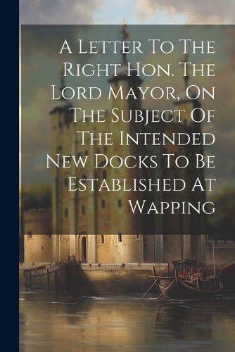 Cover image for A Letter To The Right Hon. The Lord Mayor, On The Subject Of The Intended New Docks To Be Established At Wapping