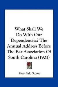 Cover image for What Shall We Do with Our Dependencies? the Annual Address Before the Bar Association of South Carolina (1903)