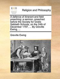 Cover image for A Defence of Itinerant and Field Preaching: A Sermon, Preached Before the Society for Gratis Sabbath Schools, on the 24th of December 1797, ... by Greville Ewing, ...