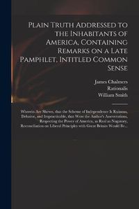 Cover image for Plain Truth Addressed to the Inhabitants of America, Containing Remarks on a Late Pamphlet, Intitled Common Sense: Wherein Are Shewn, That the Scheme of Independence is Ruinous, Delusive, and Impracticable, That Were the Author's Asseverations, ...