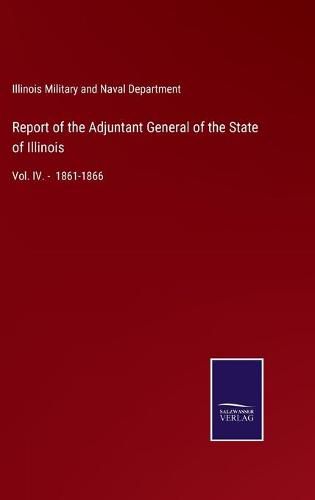 Cover image for Report of the Adjuntant General of the State of Illinois: Vol. IV. - 1861-1866