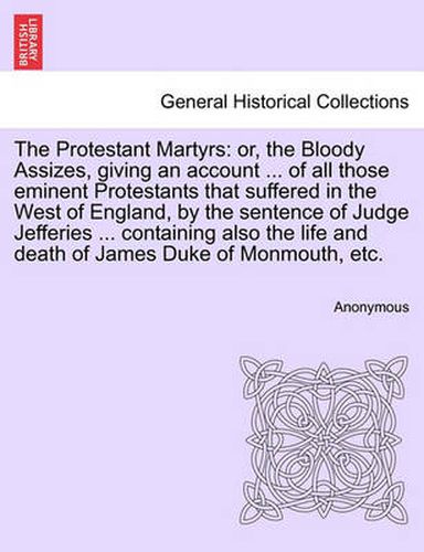 Cover image for The Protestant Martyrs: Or, the Bloody Assizes, Giving an Account ... of All Those Eminent Protestants That Suffered in the West of England, by the Sentence of Judge Jefferies ... Containing Also the Life and Death of James Duke of Monmouth, Etc.