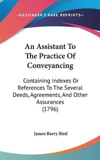 Cover image for An Assistant To The Practice Of Conveyancing: Containing Indexes Or References To The Several Deeds, Agreements, And Other Assurances (1796)