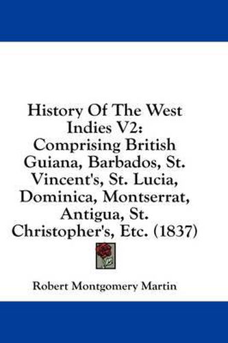 Cover image for History of the West Indies V2: Comprising British Guiana, Barbados, St. Vincent's, St. Lucia, Dominica, Montserrat, Antigua, St. Christopher's, Etc. (1837)