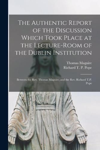 The Authentic Report of the Discussion Which Took Place at the Lecture-room of the Dublin Institution [microform]: Between the Rev. Thomas Maguire, and the Rev. Richard T.P. Pope