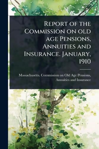 Cover image for Report of the Commission on old age Pensions, Annuities and Insurance. January, 1910