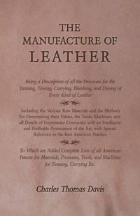 Cover image for The Manufacture of Leather - Being a Description of All the Processes for the Tanning, Tawing, Currying, Finishing, and Dyeing of Every Kind of Leather