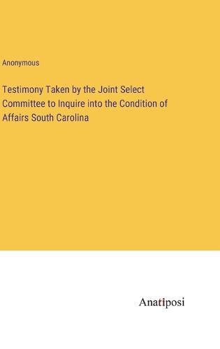 Cover image for Testimony Taken by the Joint Select Committee to Inquire into the Condition of Affairs South Carolina