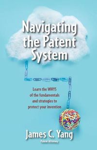 Cover image for Navigating the Patent System: Learn the Whys of the Fundamentals and Strategies to Protect Your Invention