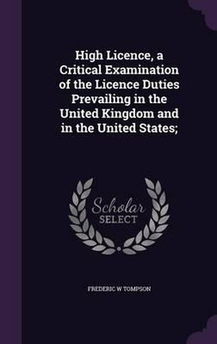 Cover image for High Licence, a Critical Examination of the Licence Duties Prevailing in the United Kingdom and in the United States;