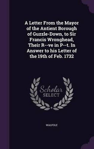 Cover image for A Letter from the Mayor of the Antient Borough of Guzzle-Down, to Sir Francis Wronghead, Their R--Ve in P--T. in Answer to His Letter of the 19th of Feb. 1732