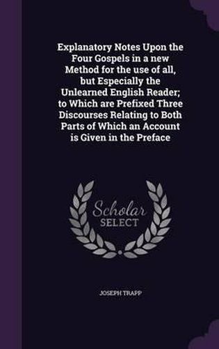 Explanatory Notes Upon the Four Gospels in a New Method for the Use of All, But Especially the Unlearned English Reader; To Which Are Prefixed Three Discourses Relating to Both Parts of Which an Account Is Given in the Preface