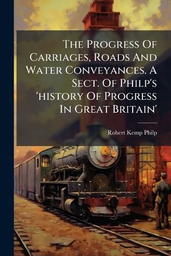 Cover image for The Progress Of Carriages, Roads And Water Conveyances. A Sect. Of Philp's 'history Of Progress In Great Britain'