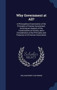 Cover image for Why Government at All?: A Philosophical Examination of the Principles of Human Government, Involving an Analysis of the Constitutents of Society, and a Consideration of the Principles and Purposes of All Human Association