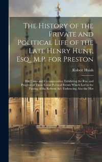 Cover image for The History of the Private and Political Life of the Late Henry Hunt, Esq., M.P. for Preston