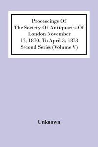 Cover image for Proceedings Of The Society Of Antiquaries Of London November 17, 1870, To April 3, 1873 Second Series (Volume V)