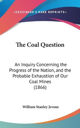 Cover image for The Coal Question: An Inquiry Concerning the Progress of the Nation, and the Probable Exhaustion of Our Coal Mines (1866)