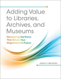 Cover image for Adding Value to Libraries, Archives, and Museums: Harnessing the Force That Drives Your Organization's Future