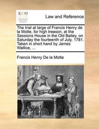 Cover image for The Trial at Large of Francis Henry de La Motte, for High Treason, at the Sessions House in the Old Bailey, on Saturday the Fourteenth of July, 1781. Taken in Short Hand by James Wallice, ...