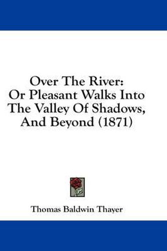 Cover image for Over the River: Or Pleasant Walks Into the Valley of Shadows, and Beyond (1871)