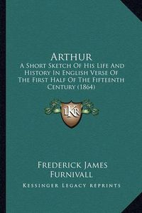 Cover image for Arthur: A Short Sketch of His Life and History in English Verse of the First Half of the Fifteenth Century (1864)