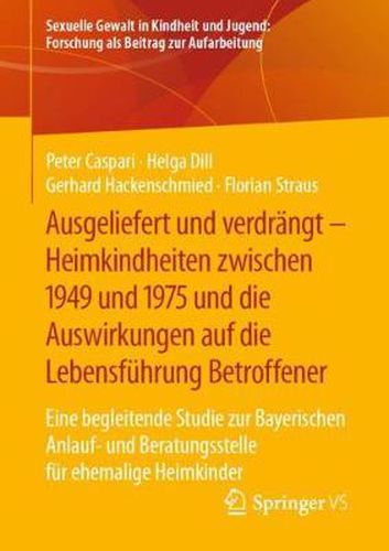 Ausgeliefert Und Verdrangt - Heimkindheiten Zwischen 1949 Und 1975 Und Die Auswirkungen Auf Die Lebensfuhrung Betroffener: Eine Begleitende Studie Zur Bayerischen Anlauf- Und Beratungsstelle Fur Ehemalige Heimkinder