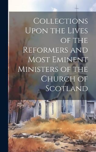 Collections Upon the Lives of the Reformers and Most Eminent Ministers of the Church of Scotland