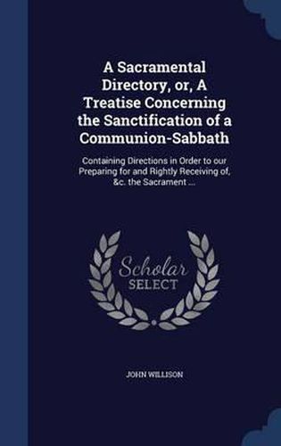 Cover image for A Sacramental Directory, Or, a Treatise Concerning the Sanctification of a Communion-Sabbath: Containing Directions in Order to Our Preparing for and Rightly Receiving Of, &c. the Sacrament ...