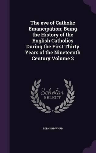 Cover image for The Eve of Catholic Emancipation; Being the History of the English Catholics During the First Thirty Years of the Nineteenth Century Volume 2