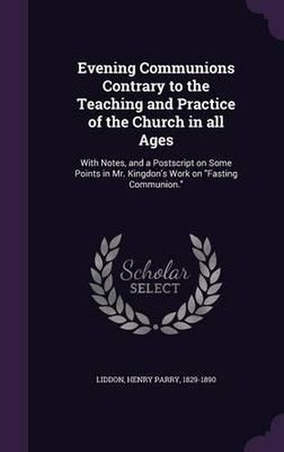 Evening Communions Contrary to the Teaching and Practice of the Church in All Ages: With Notes, and a PostScript on Some Points in Mr. Kingdon's Work on Fasting Communion.