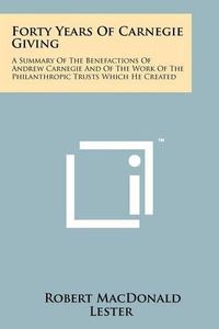 Cover image for Forty Years of Carnegie Giving: A Summary of the Benefactions of Andrew Carnegie and of the Work of the Philanthropic Trusts Which He Created