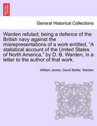 Cover image for Warden Refuted; Being a Defence of the British Navy Against the Misrepresentations of a Work Entitled, a Statistical Account of the United States of North America, by D. B. Warden, in a Letter to the Author of That Work.